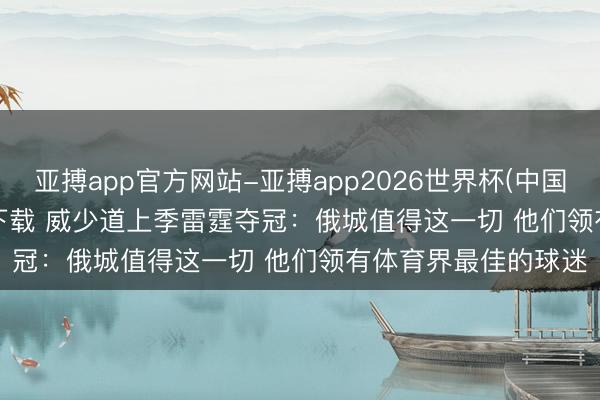 亚搏app官方网站-亚搏app2026世界杯(中国)IOS/Android官方下载 威少道上季雷霆夺冠：俄城值得这一切 他们领有体育界最佳的球迷