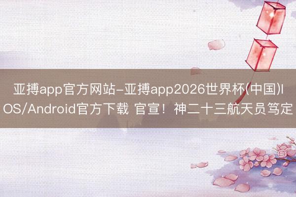 亚搏app官方网站-亚搏app2026世界杯(中国)IOS/Android官方下载 官宣！神二十三航天员笃定