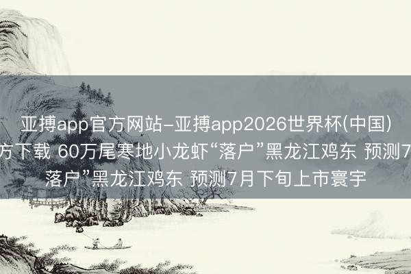 亚搏app官方网站-亚搏app2026世界杯(中国)IOS/Android官方下载 60万尾寒地小龙虾“落户”黑龙江鸡东 预测7月下旬上市寰宇