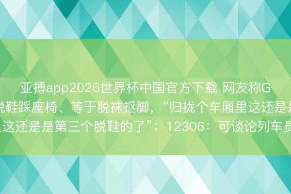 亚搏app2026世界杯中国官方下载 网友称G902次列车上须眉不是脱鞋踩座椅、等于脱袜抠脚，“归拢个车厢里这还是是第三个脱鞋的了”；12306：可谈论列车员，由其出头劝导