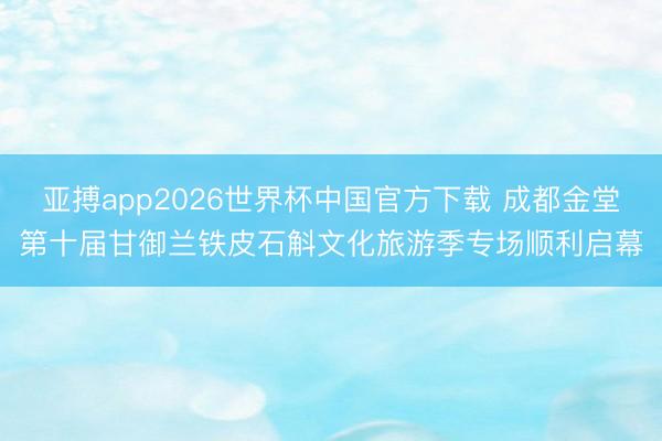 亚搏app2026世界杯中国官方下载 成都金堂第十届甘御兰铁皮石斛文化旅游季专场顺利启幕