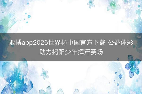 亚搏app2026世界杯中国官方下载 公益体彩助力揭阳少年挥汗赛场
