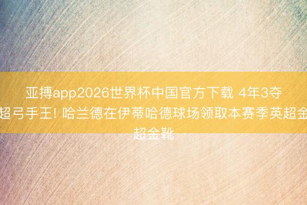 亚搏app2026世界杯中国官方下载 4年3夺英超弓手王! 哈兰德在伊蒂哈德球场领取本赛季英超金靴