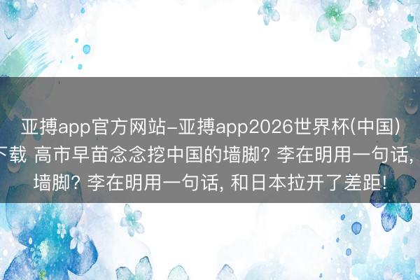 亚搏app官方网站-亚搏app2026世界杯(中国)IOS/Android官方下载 高市早苗念念挖中国的墙脚? 李在明用一句话， 和日本拉开了差距!