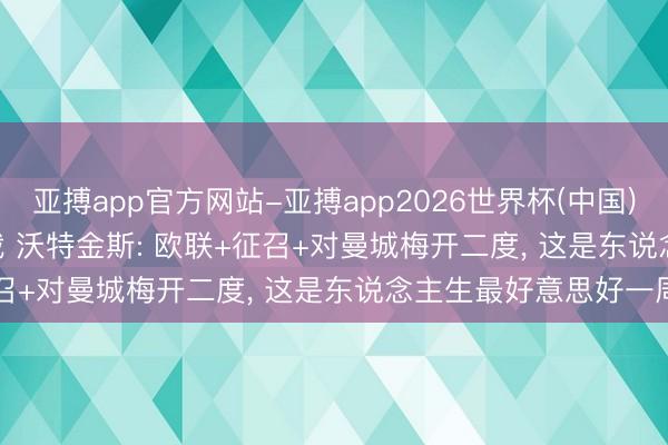 亚搏app官方网站-亚搏app2026世界杯(中国)IOS/Android官方下载 沃特金斯: 欧联+征召+对曼城梅开二度， 这是东说念主生最好意思好一周