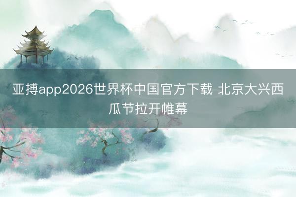 亚搏app2026世界杯中国官方下载 北京大兴西瓜节拉开帷幕