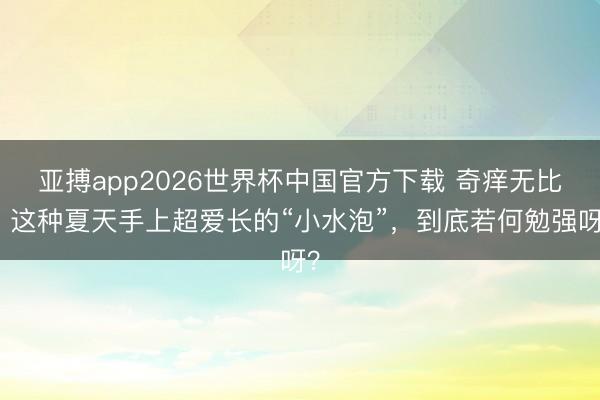 亚搏app2026世界杯中国官方下载 奇痒无比！这种夏天手上超爱长的“小水泡”，到底若何勉强呀？