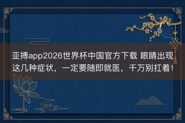 亚搏app2026世界杯中国官方下载 眼睛出现这几种症状，一定要随即就医，千万别扛着！