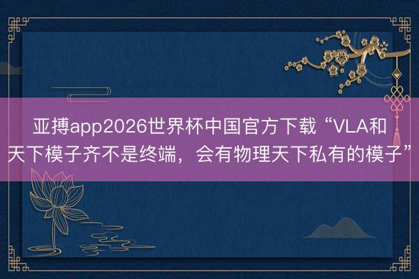 亚搏app2026世界杯中国官方下载 “VLA和天下模子齐不是终端，会有物理天下私有的模子”