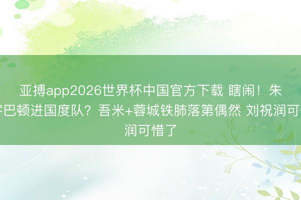 亚搏app2026世界杯中国官方下载 瞎闹！朱鹏宇巴顿进国度队？吾米+蓉城铁肺落第偶然 刘祝润可惜了