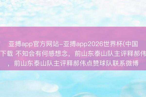 亚搏app官方网站-亚搏app2026世界杯(中国)IOS/Android官方下载 不知会有何感想念，前山东泰山队主评释郝伟点赞球队联系微博