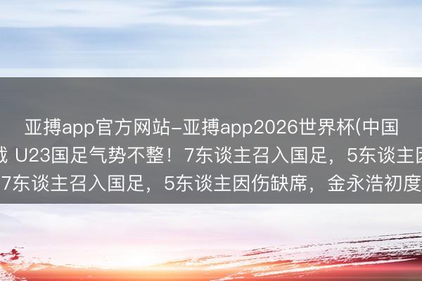 亚搏app官方网站-亚搏app2026世界杯(中国)IOS/Android官方下载 U23国足气势不整！7东谈主召入国足，5东谈主因伤缺席，金永浩初度入选