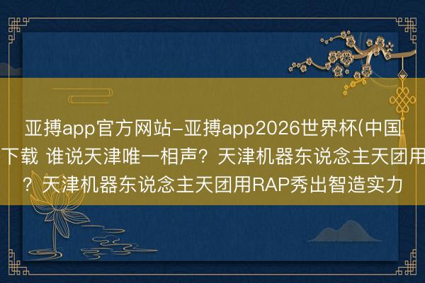 亚搏app官方网站-亚搏app2026世界杯(中国)IOS/Android官方下载 谁说天津唯一相声？天津机器东说念主天团用RAP秀出智造实力