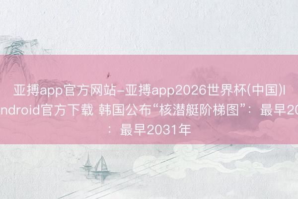 亚搏app官方网站-亚搏app2026世界杯(中国)IOS/Android官方下载 韩国公布“核潜艇阶梯图”：最早2031年