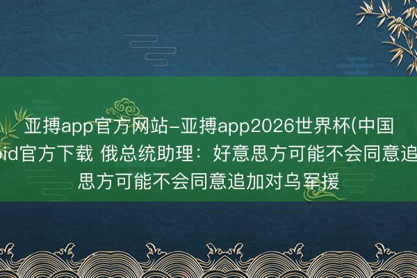 亚搏app官方网站-亚搏app2026世界杯(中国)IOS/Android官方下载 俄总统助理：好意思方可能不会同意追加对乌军援
