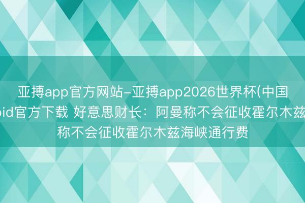 亚搏app官方网站-亚搏app2026世界杯(中国)IOS/Android官方下载 好意思财长：阿曼称不会征收霍尔木兹海峡通行费