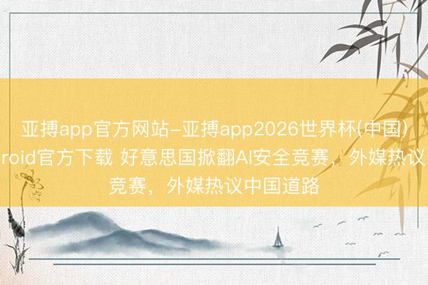 亚搏app官方网站-亚搏app2026世界杯(中国)IOS/Android官方下载 好意思国掀翻AI安全竞赛，外媒热议中国道路