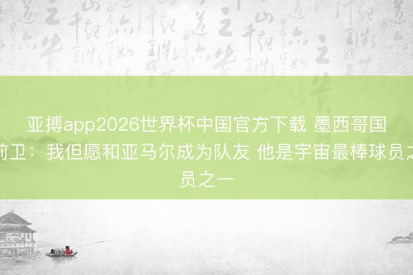 亚搏app2026世界杯中国官方下载 墨西哥国脚前卫：我但愿和亚马尔成为队友 他是宇宙最棒球员之一