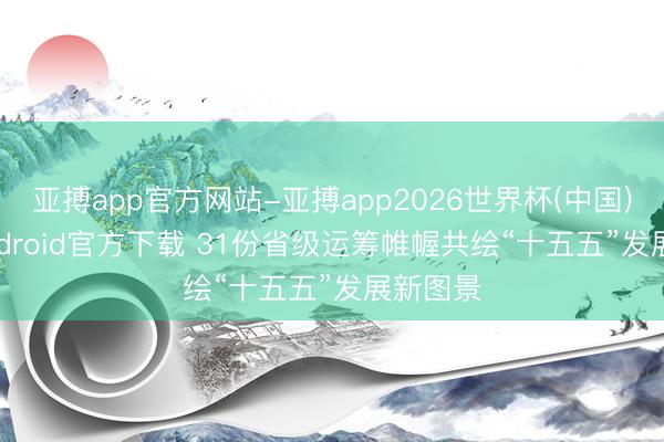 亚搏app官方网站-亚搏app2026世界杯(中国)IOS/Android官方下载 31份省级运筹帷幄共绘“十五五”发展新图景
