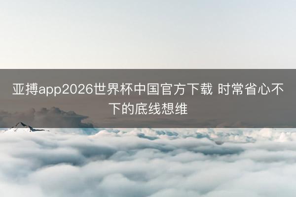 亚搏app2026世界杯中国官方下载 时常省心不下的底线想维