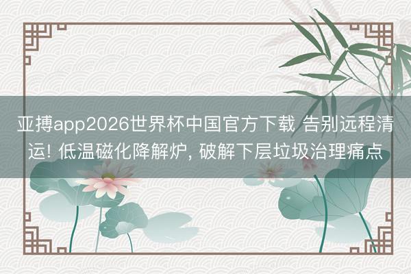 亚搏app2026世界杯中国官方下载 告别远程清运! 低温磁化降解炉， 破解下层垃圾治理痛点