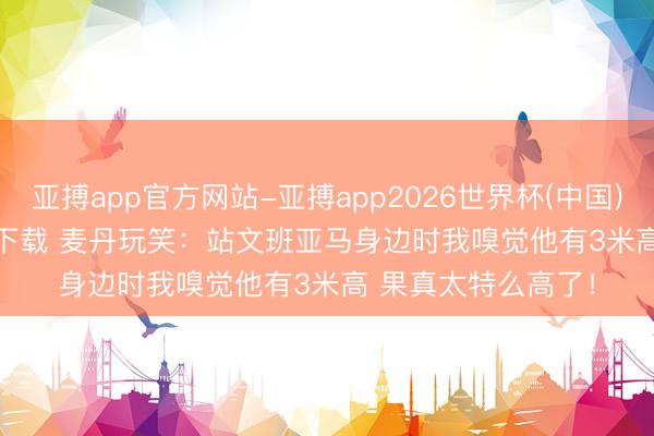 亚搏app官方网站-亚搏app2026世界杯(中国)IOS/Android官方下载 麦丹玩笑：站文班亚马身边时我嗅觉他有3米高 果真太特么高了！