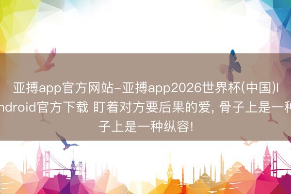 亚搏app官方网站-亚搏app2026世界杯(中国)IOS/Android官方下载 盯着对方要后果的爱， 骨子上是一种纵容!