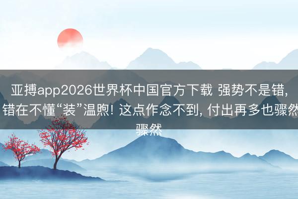亚搏app2026世界杯中国官方下载 强势不是错, 错在不懂“装”温煦! 这点作念不到, 付出再多也骤然