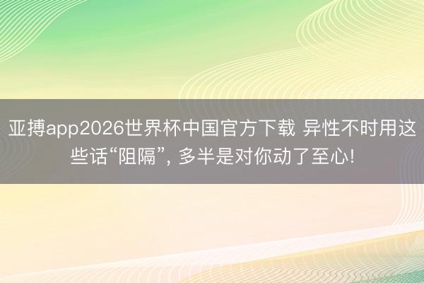 亚搏app2026世界杯中国官方下载 异性不时用这些话“阻隔”， 多半是对你动了至心!