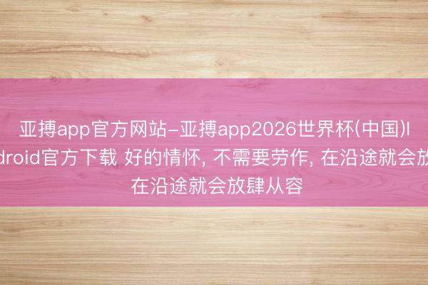 亚搏app官方网站-亚搏app2026世界杯(中国)IOS/Android官方下载 好的情怀， 不需要劳作， 在沿途就会放肆从容