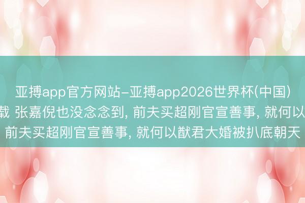 亚搏app官方网站-亚搏app2026世界杯(中国)IOS/Android官方下载 张嘉倪也没念念到， 前夫买超刚官宣善事， 就何以猷君大婚被扒底朝天