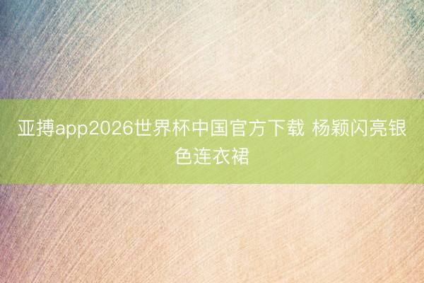 亚搏app2026世界杯中国官方下载 杨颖闪亮银色连衣裙