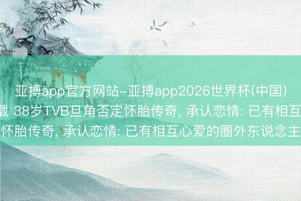 亚搏app官方网站-亚搏app2026世界杯(中国)IOS/Android官方下载 38岁TVB旦角否定怀胎传奇, 承认恋情: 已有相互心爱的圈外东说念主