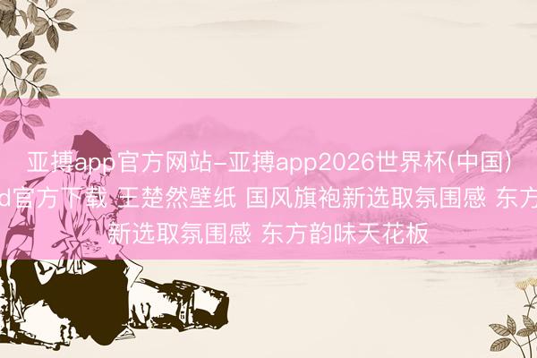 亚搏app官方网站-亚搏app2026世界杯(中国)IOS/Android官方下载 王楚然壁纸 国风旗袍新选取氛围感 东方韵味天花板