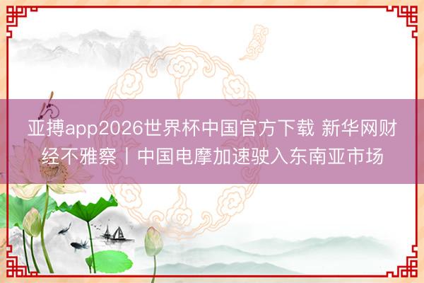 亚搏app2026世界杯中国官方下载 新华网财经不雅察丨中国电摩加速驶入东南亚市场