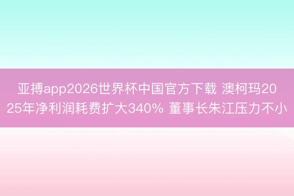 亚搏app2026世界杯中国官方下载 澳柯玛2025年净利润耗费扩大340% 董事长朱江压力不小