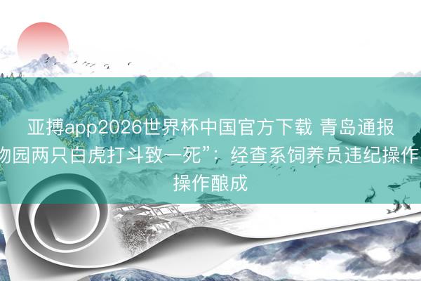 亚搏app2026世界杯中国官方下载 青岛通报“动物园两只白虎打斗致一死”:经查系饲养员违纪操作酿成