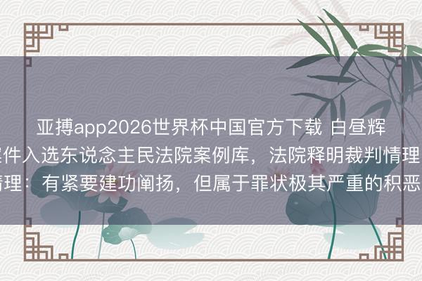亚搏app2026世界杯中国官方下载 白昼辉纳贿被判死刑已实际，案件入选东说念主民法院案例库，法院释明裁判情理：有紧要建功阐扬，但属于罪状极其严重的积恶分子，不及以从宽处罚