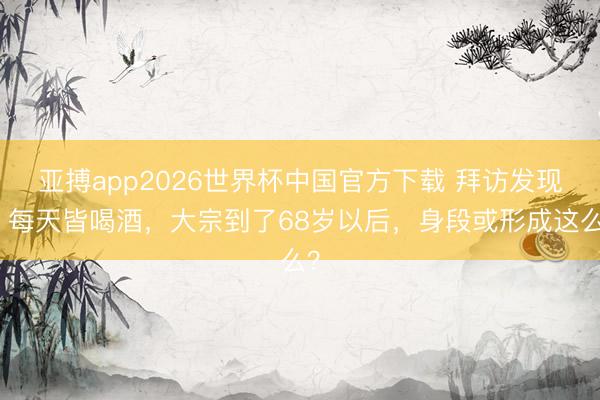亚搏app2026世界杯中国官方下载 拜访发现：每天皆喝酒，大宗到了68岁以后，身段或形成这么？