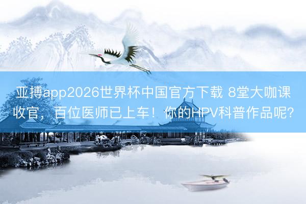 亚搏app2026世界杯中国官方下载 8堂大咖课收官，百位医师已上车！你的HPV科普作品呢？