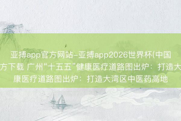 亚搏app官方网站-亚搏app2026世界杯(中国)IOS/Android官方下载 广州“十五五”健康医疗道路图出炉：打造大湾区中医药高地