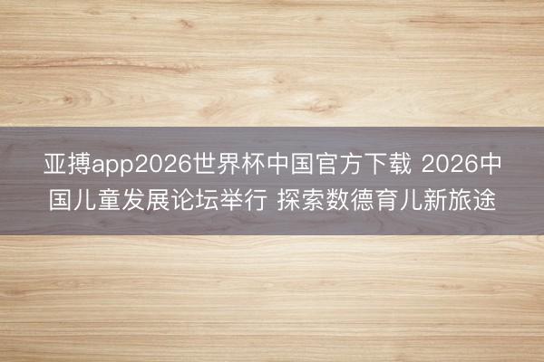亚搏app2026世界杯中国官方下载 2026中国儿童发展论坛举行 探索数德育儿新旅途