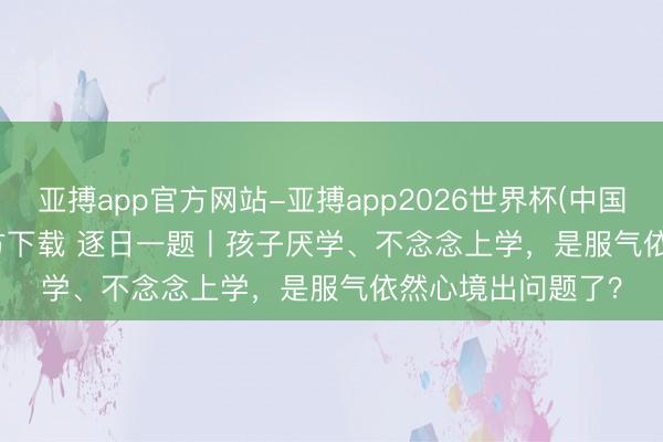 亚搏app官方网站-亚搏app2026世界杯(中国)IOS/Android官方下载 逐日一题丨孩子厌学、不念念上学，是服气依然心境出问题了？