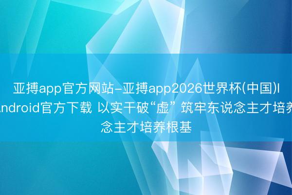 亚搏app官方网站-亚搏app2026世界杯(中国)IOS/Android官方下载 以实干破“虚” 筑牢东说念主才培养根基