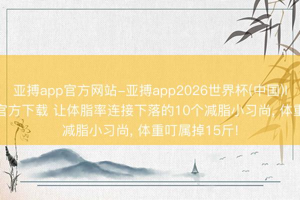 亚搏app官方网站-亚搏app2026世界杯(中国)IOS/Android官方下载 让体脂率连接下落的10个减脂小习尚, 体重叮属掉15斤!