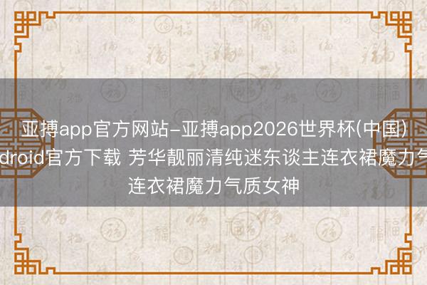 亚搏app官方网站-亚搏app2026世界杯(中国)IOS/Android官方下载 芳华靓丽清纯迷东谈主连衣裙魔力气质女神