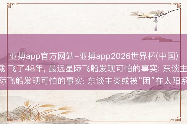亚搏app官方网站-亚搏app2026世界杯(中国)IOS/Android官方下载 飞了48年， 最远星际飞船发现可怕的事实: 东谈主类或被“困”在太阳系