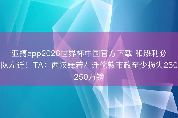 亚搏app2026世界杯中国官方下载 和热刺必有一队左迁！TA：西汉姆若左迁伦敦市政至少损失250万镑
