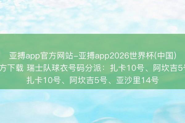 亚搏app官方网站-亚搏app2026世界杯(中国)IOS/Android官方下载 瑞士队球衣号码分派：扎卡10号、阿坎吉5号、亚沙里14号