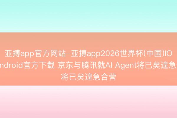 亚搏app官方网站-亚搏app2026世界杯(中国)IOS/Android官方下载 京东与腾讯就AI Agent将已矣遑急合营